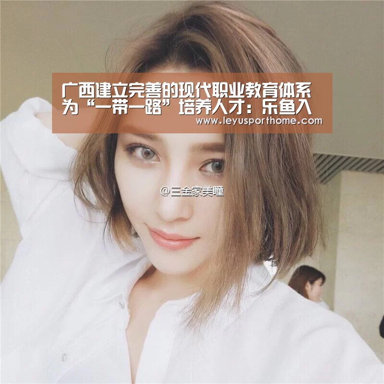 广西建立完善的现代职业教育体系　为“一带一路”培养人才：乐鱼